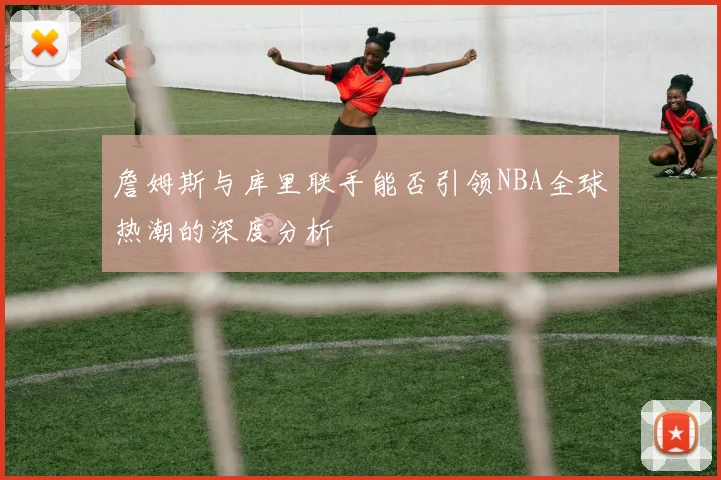 詹姆斯与库里联手能否引领NBA全球热潮的深度分析