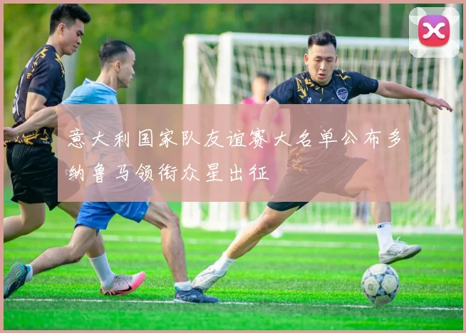 意大利国家队友谊赛大名单公布多纳鲁马领衔众星出征