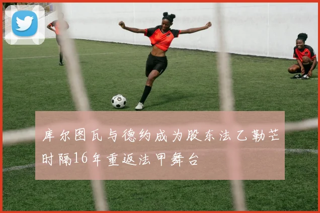 库尔图瓦与德约成为股东法乙勒芒时隔16年重返法甲舞台