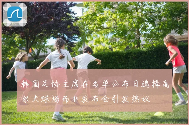 韩国足协主席在名单公布日选择高尔夫球场而非发布会引发热议