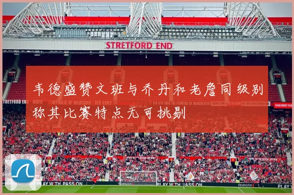 韦德盛赞文班与乔丹和老詹同级别称其比赛特点无可挑剔