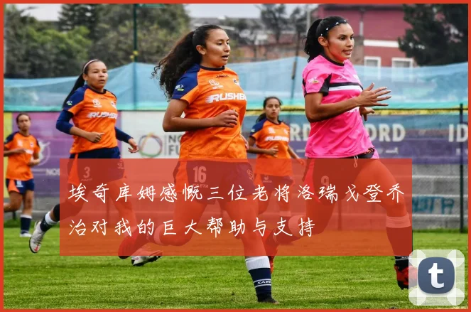 埃奇库姆感慨三位老将洛瑞戈登乔治对我的巨大帮助与支持