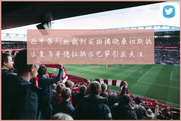 西甲第37轮裁判安排揭晓桑切斯执法皇马夸德拉执法巴萨引发关注