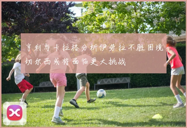 亨利与卡拉格分析伊劳拉不胜困境切尔西或将面临更大挑战