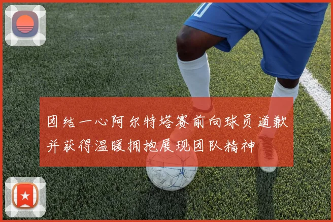 团结一心阿尔特塔赛前向球员道歉并获得温暖拥抱展现团队精神