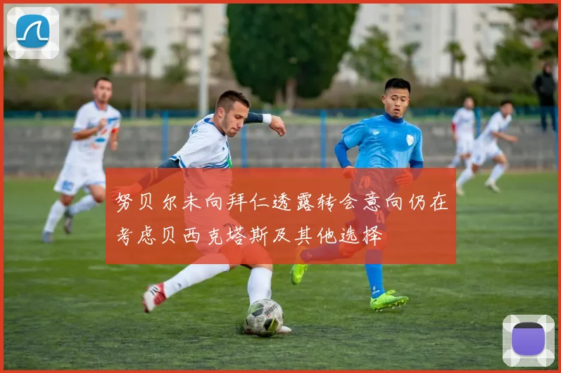 努贝尔未向拜仁透露转会意向仍在考虑贝西克塔斯及其他选择